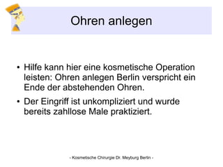 Ohren anlegen
● Hilfe kann hier eine kosmetische Operation
leisten: Ohren anlegen Berlin verspricht ein
Ende der abstehenden Ohren.
● Der Eingriff ist unkompliziert und wurde
bereits zahllose Male praktiziert.
- Kosmetische Chirurgie Dr. Meyburg Berlin -
 