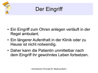 Der Eingriff
● Ein Eingriff zum Ohren anlegen verläuft in der
Regel ambulant.
● Ein längerer Aufenthalt in der Klinik oder zu
Hause ist nicht notwendig.
● Daher kann die Patientin unmittelbar nach
dem Eingriff ihr gewohntes Leben fortsetzen.
- Kosmetische Chirurgie Dr. Meyburg Berlin -
 
