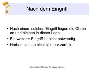 Nach dem Eingriff
● Nach einem solchen Eingriff liegen die Ohren
an und bleiben in dieser Lage.
● Ein weiterer Eingriff ist nicht notwendig.
● Narben bleiben nicht sichtbar zurück.
- Kosmetische Chirurgie Dr. Meyburg Berlin -
 