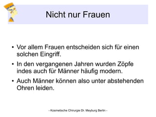Nicht nur Frauen
● Vor allem Frauen entscheiden sich für einen
solchen Eingriff.
● In den vergangenen Jahren wurden Zöpfe
indes auch für Männer häufig modern.
● Auch Männer können also unter abstehenden
Ohren leiden.
- Kosmetische Chirurgie Dr. Meyburg Berlin -
 
