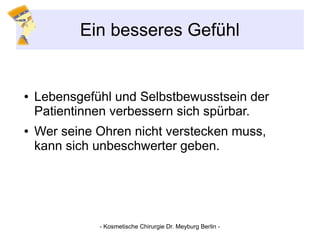 Ein besseres Gefühl
● Lebensgefühl und Selbstbewusstsein der
Patientinnen verbessern sich spürbar.
● Wer seine Ohren nicht verstecken muss,
kann sich unbeschwerter geben.
- Kosmetische Chirurgie Dr. Meyburg Berlin -
 