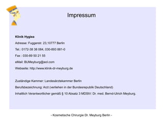 Impressum
Klinik Hygiea
Adresse: Fuggerstr. 23,10777 Berlin
Tel.: 0172-38 38 084, 030-893 881-0
Fax : 030-89 50 21 55
eMail: BUMeyburg@aol.com
Webseite: http://www.klinik-dr-meyburg.de
Zuständige Kammer: Landesärztekammer Berlin
Berufsbezeichnung: Arzt (verliehen in der Bundesrepublik Deutschland)
Inhaltlich Verantwortlicher gemäß § 10 Absatz 3 MDStV: Dr. med. Bernd-Ulrich Meyburg.
- Kosmetische Chirurgie Dr. Meyburg Berlin -
 
