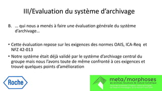 III/Evaluation du système d’archivage
B. … qui nous a menés à faire une évaluation générale du système
d’archivage…
• Cette évaluation repose sur les exigences des normes OAIS, ICA-Req et
NFZ 42-013
• Notre système était déjà validé par le système d’archivage central du
groupe mais nous l’avons toute de même confronté à ces exigences et
trouvé quelques points d’amélioration
 