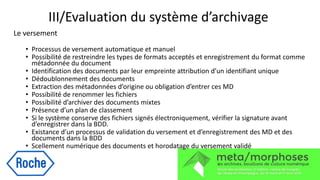 III/Evaluation du système d’archivage
Le versement
• Processus de versement automatique et manuel
• Possibilité de restreindre les types de formats acceptés et enregistrement du format comme
métadonnée du document
• Identification des documents par leur empreinte attribution d’un identifiant unique
• Dédoublonnement des documents
• Extraction des métadonnées d’origine ou obligation d’entrer ces MD
• Possibilité de renommer les fichiers
• Possibilité d’archiver des documents mixtes
• Présence d’un plan de classement
• Si le système conserve des fichiers signés électroniquement, vérifier la signature avant
d’enregistrer dans la BDD.
• Existance d’un processus de validation du versement et d’enregistrement des MD et des
documents dans la BDD
• Scellement numérique des documents et horodatage du versement validé
 