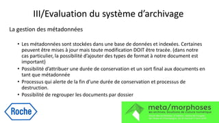 III/Evaluation du système d’archivage
La gestion des métadonnées
• Les métadonnées sont stockées dans une base de données et indexées. Certaines
peuvent être mises à jour mais toute modification DOIT être tracée. (dans notre
cas particulier, la possibilité d’ajouter des types de format à notre document est
important)
• Possibilité d’attribuer une durée de conservation et un sort final aux documents en
tant que métadonnée
• Processus qui alerte de la fin d’une durée de conservation et processus de
destruction.
• Possibilité de regrouper les documents par dossier
 