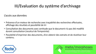 III/Evaluation du système d’archivage
L’accès aux données
• Présence d’un moteur de recherche avec traçabilité des recherches effectuées,
affichage des résultats et possibilité de tri
• Consultation des documents avec certitude que le document n’a pas été modifié
durant consultation (recalcul de l’empreinte)
• Possibilité d’imprimer des documents, d'en obtenir des extraits et de réutiliser leur
contenu.
 