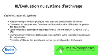 III/Evaluation du système d’archivage
L’administration du système
• Possibilité de paramétrer plusieurs rôles avec des droits d’accès différents
• Connexion du système avec l’annuaire de l’institution et le référentiel de gestion
des documents
• Conformité de la description des producteurs à la norme ISAAR (CPF) et à la DTD
EAC
• Journaux des événements techniques et des actions sur le logiciel avec archivage
de ces journaux
• Possibilité d’obtenir des statistiques métier (archivistiques) et techniques
 