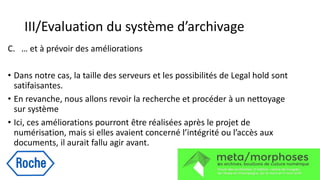 III/Evaluation du système d’archivage
C. … et à prévoir des améliorations
• Dans notre cas, la taille des serveurs et les possibilités de Legal hold sont
satifaisantes.
• En revanche, nous allons revoir la recherche et procéder à un nettoyage
sur système
• Ici, ces améliorations pourront être réalisées après le projet de
numérisation, mais si elles avaient concerné l’intégrité ou l’accès aux
documents, il aurait fallu agir avant.
 
