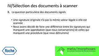 IV/Sélection des documents à scanner
B. La question particulière des documents signés
• Une signature originale n’a pas la même valeur légale si elle est
scannée
• Nous avons décidé de faire une différence entre les signatures qui
marquent une approbation (que nous conserverons) et celles qui
marquent une procédure (que nous détruirons)
 