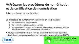 V/Préparer les procédures de numérisation
et de certification de numérisation
A.Les procédures de numérisation
La procédure de numérisation se déroule en trois étapes :
1. La numérisation en elle-même
2. La vérification des documents scannés
3. La signature d’un document attestant que ces deux étapes ont bien été
effectuées et qu’aucun problème n’a été relevé
• Pour garantir l’authenticité lors du transfert du scan au système
d’archivage, nous avons choisi de numériser vers un format PDF/A.
 