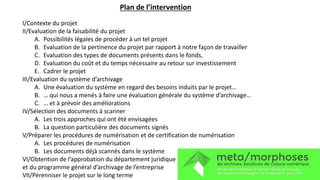 Plan de l’intervention
I/Contexte du projet
II/Evaluation de la faisabilité du projet
A. Possibilités légales de procéder à un tel projet
B. Evaluation de la pertinence du projet par rapport à notre façon de travailler
C. Evaluation des types de documents présents dans le fonds,
D. Evaluation du coût et du temps nécessaire au retour sur investissement
E. Cadrer le projet
III/Evaluation du système d’archivage
A. Une évaluation du système en regard des besoins induits par le projet…
B. … qui nous a menés à faire une évaluation générale du système d’archivage…
C. … et à prévoir des améliorations
IV/Sélection des documents à scanner
A. Les trois approches qui ont été envisagées
B. La question particulière des documents signés
V/Préparer les procédures de numérisation et de certification de numérisation
A. Les procédures de numérisation
B. Les documents déjà scannés dans le système
VI/Obtention de l’approbation du département juridique
et du programme général d’archivage de l’entreprise
VII/Pérenniser le projet sur le long terme
 