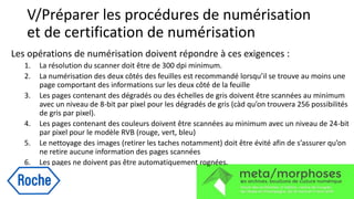 V/Préparer les procédures de numérisation
et de certification de numérisation
Les opérations de numérisation doivent répondre à ces exigences :
1. La résolution du scanner doit être de 300 dpi minimum.
2. La numérisation des deux côtés des feuilles est recommandé lorsqu’il se trouve au moins une
page comportant des informations sur les deux côté de la feuille
3. Les pages contenant des dégradés ou des échelles de gris doivent être scannées au minimum
avec un niveau de 8-bit par pixel pour les dégradés de gris (càd qu’on trouvera 256 possibilités
de gris par pixel).
4. Les pages contenant des couleurs doivent être scannées au minimum avec un niveau de 24-bit
par pixel pour le modèle RVB (rouge, vert, bleu)
5. Le nettoyage des images (retirer les taches notamment) doit être évité afin de s’assurer qu’on
ne retire aucune information des pages scannées
6. Les pages ne doivent pas être automatiquement rognées.
 