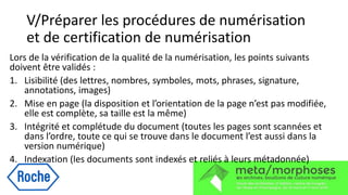 V/Préparer les procédures de numérisation
et de certification de numérisation
Lors de la vérification de la qualité de la numérisation, les points suivants
doivent être validés :
1. Lisibilité (des lettres, nombres, symboles, mots, phrases, signature,
annotations, images)
2. Mise en page (la disposition et l’orientation de la page n’est pas modifiée,
elle est complète, sa taille est la même)
3. Intégrité et complétude du document (toutes les pages sont scannées et
dans l’ordre, toute ce qui se trouve dans le document l’est aussi dans la
version numérique)
4. Indexation (les documents sont indexés et reliés à leurs métadonnée)
 