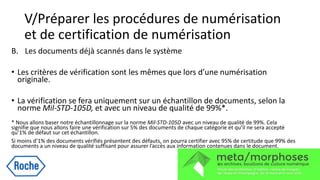 V/Préparer les procédures de numérisation
et de certification de numérisation
B. Les documents déjà scannés dans le système
• Les critères de vérification sont les mêmes que lors d’une numérisation
originale.
• La vérification se fera uniquement sur un échantillon de documents, selon la
norme Mil-STD-105D, et avec un niveau de qualité de 99%*.
* Nous allons baser notre échantillonnage sur la norme Mil-STD-105D avec un niveau de qualité de 99%. Cela
signifie que nous allons faire une vérification sur 5% des documents de chaque catégorie et qu’il ne sera accepté
qu’1% de défaut sur cet échantillon.
Si moins d’1% des documents vérifiés présentent des défauts, on pourra certifier avec 95% de certitude que 99% des
documents a un niveau de qualité suffisant pour assurer l’accès aux information contenues dans le document.
 