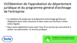 VI/Obtention de l’approbation du département
juridique et du programme général d’archivage
de l’entreprise
• La validation du projet par le programme d’archivage général est
obligatoire dans notre structure et dans notre cas (archives à forte
valeur légale).
• Nous avons également voulu avoir l’avis d’un service qui sera amené à
utiliser nos documents : le service juridique.
 
