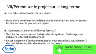 VII/Pérenniser le projet sur le long terme
A. Les futurs documents crées en papier
• Nous allons continuer notre démarche de numérisation avec les (rares)
furturs documents produits en papier
B. Comment articuler les différents formats ?
• Tous les documents seront indexés dans le système d’archivage, qui
indiquera le format du document
• En cas de besoin d’un document papier, nous travaillons actuellement à
des procédures rapides d’obtention du document.
 