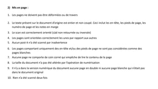 2) Mis en page :
1. Les pages ne doivent pas être déformées ou de travers
2. Le texte présent sur le document d’origine est entier et non coupé. Ceci inclut les en-tête, les pieds de page, les
numéro de page et les notes en marge
3. Le scan est correctement orienté (càd non retournée ou inversée)
4. Les pages sont orientées correctement les unes par rapport aux autres
5. Aucun post-it n’a été scanné par inadvertence
6. Les pages comportant uniquement des en-tête et/ou des pieds de page ne sont pas considérées comme des
pages blanches
7. Aucune page ne comporte de coin corné qui empêche de lire le contenu de la page
8. La taille du document n’a pas été altérée par l’opération de numérisation
9. Il n’y a dans la version numérique du document aucune page en double ni aucune page blanche qui n’était pas
dans le document original
10. Rien n’a été scanné deux fois
 