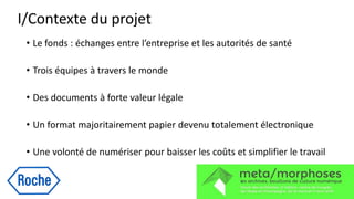 I/Contexte du projet
• Le fonds : échanges entre l’entreprise et les autorités de santé
• Trois équipes à travers le monde
• Des documents à forte valeur légale
• Un format majoritairement papier devenu totalement électronique
• Une volonté de numériser pour baisser les coûts et simplifier le travail
 