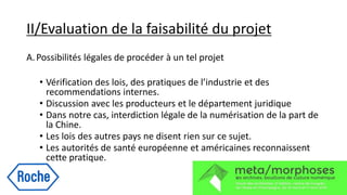 II/Evaluation de la faisabilité du projet
A.Possibilités légales de procéder à un tel projet
• Vérification des lois, des pratiques de l’industrie et des
recommendations internes.
• Discussion avec les producteurs et le département juridique
• Dans notre cas, interdiction légale de la numérisation de la part de
la Chine.
• Les lois des autres pays ne disent rien sur ce sujet.
• Les autorités de santé européenne et américaines reconnaissent
cette pratique.
 