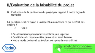 II/Evaluation de la faisabilité du projet
B. Evaluation de la pertinence du projet par rapport à notre façon de
travailler
LA question : est-ce qu’on a un intérêt à numériser ce qui ne l’est pas
encore ?
 Oui :
 Ces documents peuvent être réclamés en urgence
 Des filiales du monde entier peuvent en avoir besoin
 Notre mode de travail va évoluer vers plus de nomadisme
 