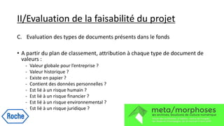 II/Evaluation de la faisabilité du projet
C. Evaluation des types de documents présents dans le fonds
• A partir du plan de classement, attribution à chaque type de document de
valeurs :
- Valeur globale pour l’entreprise ?
- Valeur historique ?
- Existe en papier ?
- Contient des données personnelles ?
- Est lié à un risque humain ?
- Est lié à un risque financier ?
- Est lié à un risque environnemental ?
- Est lié à un risque juridique ?
 