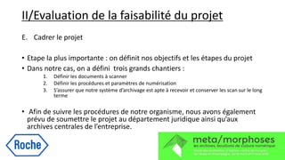II/Evaluation de la faisabilité du projet
E. Cadrer le projet
• Etape la plus importante : on définit nos objectifs et les étapes du projet
• Dans notre cas, on a défini trois grands chantiers :
1. Définir les documents à scanner
2. Définir les procédures et paramètres de numérisation
3. S’assurer que notre système d’archivage est apte à recevoir et conserver les scan sur le long
terme
• Afin de suivre les procédures de notre organisme, nous avons également
prévu de soumettre le projet au département juridique ainsi qu’aux
archives centrales de l’entreprise.
 