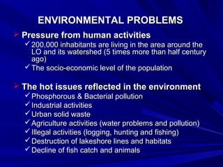 EENNVVIIRROONNMMEENNTTAALL PPRROOBBLLEEMMSS 
 PPrreessssuurree ffrroomm hhuummaann aaccttiivviittiieess 
220000,,000000 iinnhhaabbiittaannttss aarree lliivviinngg iinn tthhee aarreeaa aarroouunndd tthhee 
LLOO aanndd iittss wwaatteerrsshheedd ((55 ttiimmeess mmoorree tthhaann hhaallff cceennttuurryy 
aaggoo)) 
TThhee ssoocciioo--eeccoonnoommiicc lleevveell ooff tthhee ppooppuullaattiioonn 
 TThhee hhoott iissssuueess rreefflleecctteedd iinn tthhee eennvviirroonnmmeenntt 
PPhhoosspphhoorroouuss && BBaacctteerriiaall ppoolllluuttiioonn 
IInndduussttrriiaall aaccttiivviittiieess 
UUrrbbaann ssoolliidd wwaassttee 
AAggrriiccuullttuurree aaccttiivviittiieess ((wwaatteerr pprroobblleemmss aanndd ppoolllluuttiioonn)) 
IIlllleeggaall aaccttiivviittiieess ((llooggggiinngg,, hhuunnttiinngg aanndd ffiisshhiinngg)) 
DDeessttrruuccttiioonn ooff llaakkeesshhoorree lliinneess aanndd hhaabbiittaattss 
DDeecclliinnee ooff ffiisshh ccaattcchh aanndd aanniimmaallss 
 