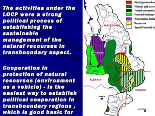 The activities uunnddeerr tthhee 
LLOOCCPP wweerree aa ssttrroonngg 
ppoolliittiiccaall pprroocceessss ooff 
eessttaabblliisshhiinngg tthhee 
ssuussttaaiinnaabbllee 
mmaannaaggeemmeenntt ooff tthhee 
nnaattuurraall rreeccoouurrsseess iinn 
ttrraannssbboouunnddaarryy aassppeecctt.. 
CCooooppeerraattiioonn iinn 
pprrootteeccttiioonn ooff nnaattuurraall 
rreeccoouurrsseess ((eennvviirroonnmmeenntt 
aass aa vveehhiiccllee)) -- iiss tthhee 
eeaassiieesstt wwaayy ttoo eessttaabblliisshh 
ppoolliittiiccaall ccooooppeerraattiioonn iinn 
ttrraannssbboouunnddaarryy rreeggiioonnss ,, 
wwhhiicchh iiss ggoooodd bbaassiicc ffoorr 
pprreevveennttiioonn ooff ssoommee 
 