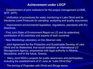 Achievement under LOCP 
 Establishment of joint institutions for the project management (LOMB, 
ISTF, MTF) 
 Unification of procedures for water monitoring in Lake Ohrid and its 
tributaries (Joint Protocols for sampling analyzing and quality assurance) 
 Improvement environmental legislation, regulations, standards with EU 
Directives; 
First Joint State of Environment Report on LO and its watershed, 
contribution of 50 scientists and experts of both countries. 
New Monitoring Laboratory on the Albanian side 
 Joint Agreement for the Protection and Sustainable Develop of Lake 
Ohrid and its Watershed, that would establish an international LO 
Management Agency, empowered with legal authority in Albania, 
Macedonia, and in the future, Greece.. 
 Many Joint NGO-s projects for public awareness and participation, 
including the establishment of 21 June as “Lake Ohrid Day” 
 The twining of Pogradec with Ohrid and Struga towns 
 