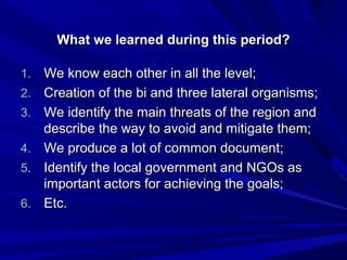 What wwee lleeaarrnneedd dduurriinngg tthhiiss ppeerriioodd?? 
11.. WWee kknnooww eeaacchh ootthheerr iinn aallll tthhee lleevveell;; 
22.. CCrreeaattiioonn ooff tthhee bbii aanndd tthhrreeee llaatteerraall oorrggaanniissmmss;; 
33.. WWee iiddeennttiiffyy tthhee mmaaiinn tthhrreeaattss ooff tthhee rreeggiioonn aanndd 
ddeessccrriibbee tthhee wwaayy ttoo aavvooiidd aanndd mmiittiiggaattee tthheemm;; 
44.. WWee pprroodduuccee aa lloott ooff ccoommmmoonn ddooccuummeenntt;; 
55.. IIddeennttiiffyy tthhee llooccaall ggoovveerrnnmmeenntt aanndd NNGGOOss aass 
iimmppoorrttaanntt aaccttoorrss ffoorr aacchhiieevviinngg tthhee ggooaallss;; 
66.. EEttcc.. 
 