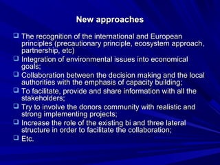 NNeeww aapppprrooaacchheess 
 TThhee rreeccooggnniittiioonn ooff tthhee iinntteerrnnaattiioonnaall aanndd EEuurrooppeeaann 
pprriinncciipplleess (pprreeccaauuttiioonnaarryy pprriinncciippllee,, eeccoossyysstteemm aapppprrooaacchh,, 
ppaarrttnneerrsshhiipp,, eettcc)) 
 IInntteeggrraattiioonn ooff eennvviirroonnmmeennttaall iissssuueess iinnttoo eeccoonnoommiiccaall 
ggooaallss;; 
 CCoollllaabboorraattiioonn bbeettwweeeenn tthhee ddeecciissiioonn mmaakkiinngg aanndd tthhee llooccaall 
aauutthhoorriittiieess wwiitthh tthhee eemmpphhaassiiss ooff ccaappaacciittyy bbuuiillddiinngg;; 
 TToo ffaacciilliittaattee,, pprroovviiddee aanndd sshhaarree iinnffoorrmmaattiioonn wwiitthh aallll tthhee 
ssttaakkeehhoollddeerrss;; 
 TTrryy ttoo iinnvvoollvvee tthhee ddoonnoorrss ccoommmmuunniittyy wwiitthh rreeaalliissttiicc aanndd 
ssttrroonngg iimmpplleemmeennttiinngg pprroojjeeccttss;; 
 IInnccrreeaassee tthhee rroollee ooff tthhee eexxiissttiinngg bbii aanndd tthhrreeee llaatteerraall 
ssttrruuccttuurree iinn oorrddeerr ttoo ffaacciilliittaattee tthhee ccoollllaabboorraattiioonn;; 
 EEttcc.. 
 