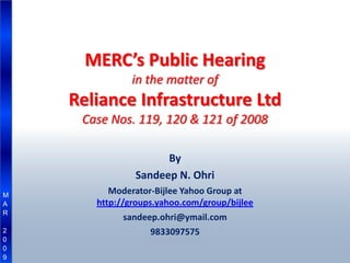 MERC’s Public Hearing
               in the matter of
    Reliance Infrastructure Ltd
     Case Nos. 119, 120 & 121 of 2008

                     By
               Sandeep N. Ohri
          Moderator-Bijlee Yahoo Group at
M
       http://groups.yahoo.com/group/bijlee
A
R
              sandeep.ohri@ymail.com
                    9833097575
2
0
0
9
 