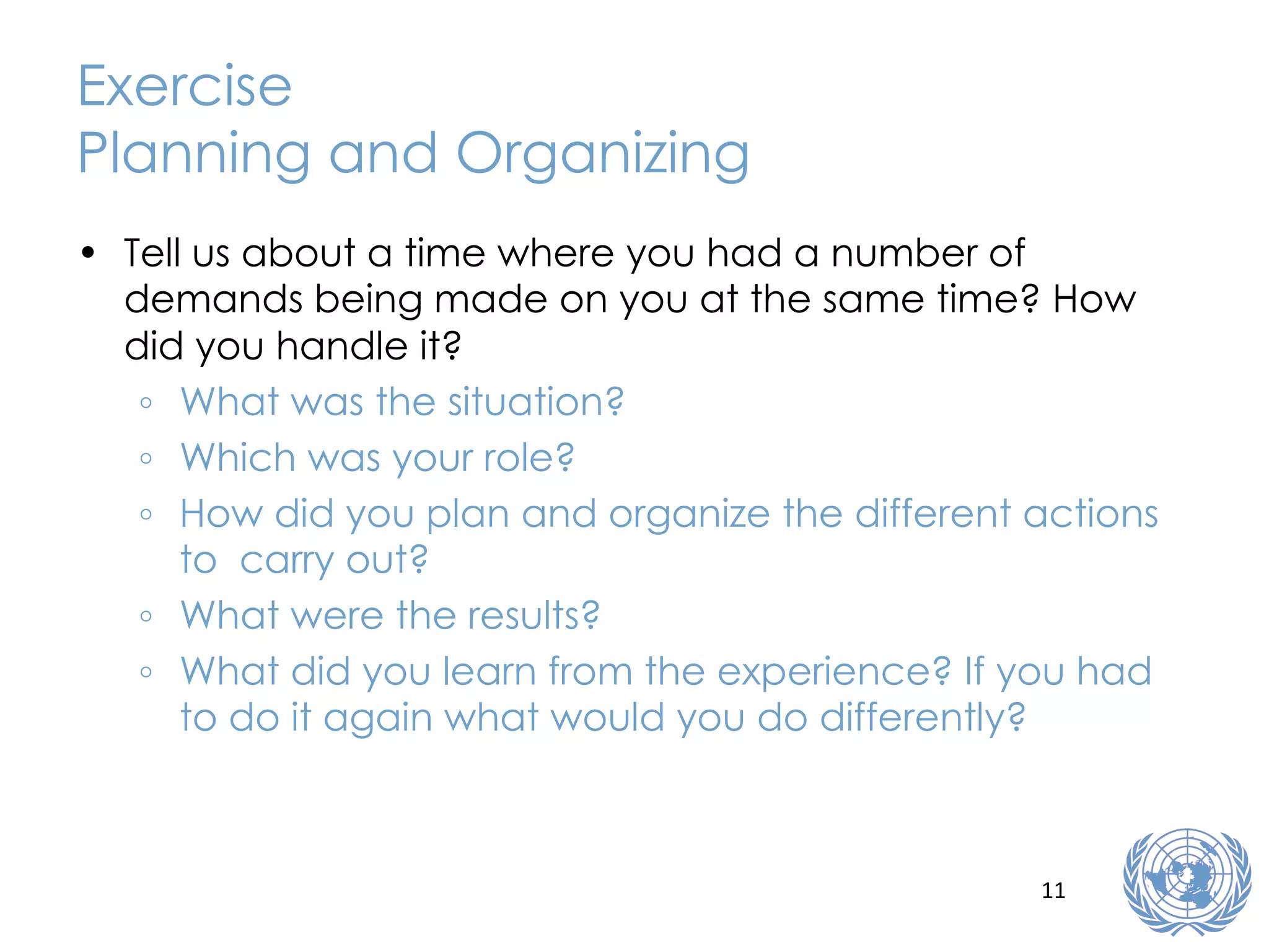 Exercise Planning and Organizing Tell us about a time where you had a number of demands being made on you at the same time? How did you handle it?   What was the situation? Which was your role? How did you plan and organize the different actions to  carry out? What were the results? What did you learn from the experience? If you had to do it again what would you do differently? 