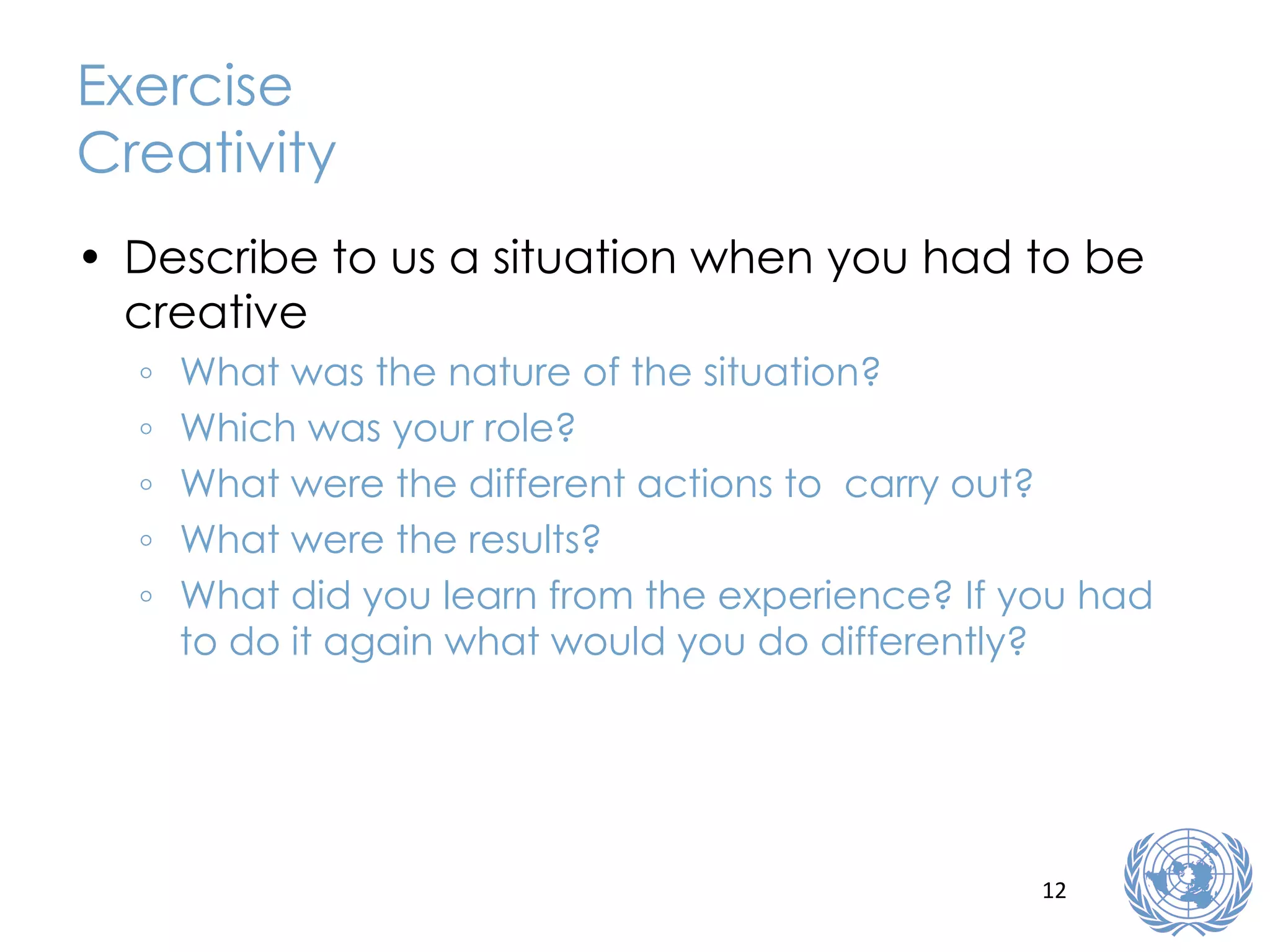 Exercise Creativity Describe to us a situation when you had to be creative What was the nature of the situation? Which was your role? What were the different actions to  carry out? What were the results? What did you learn from the experience? If you had to do it again what would you do differently? 