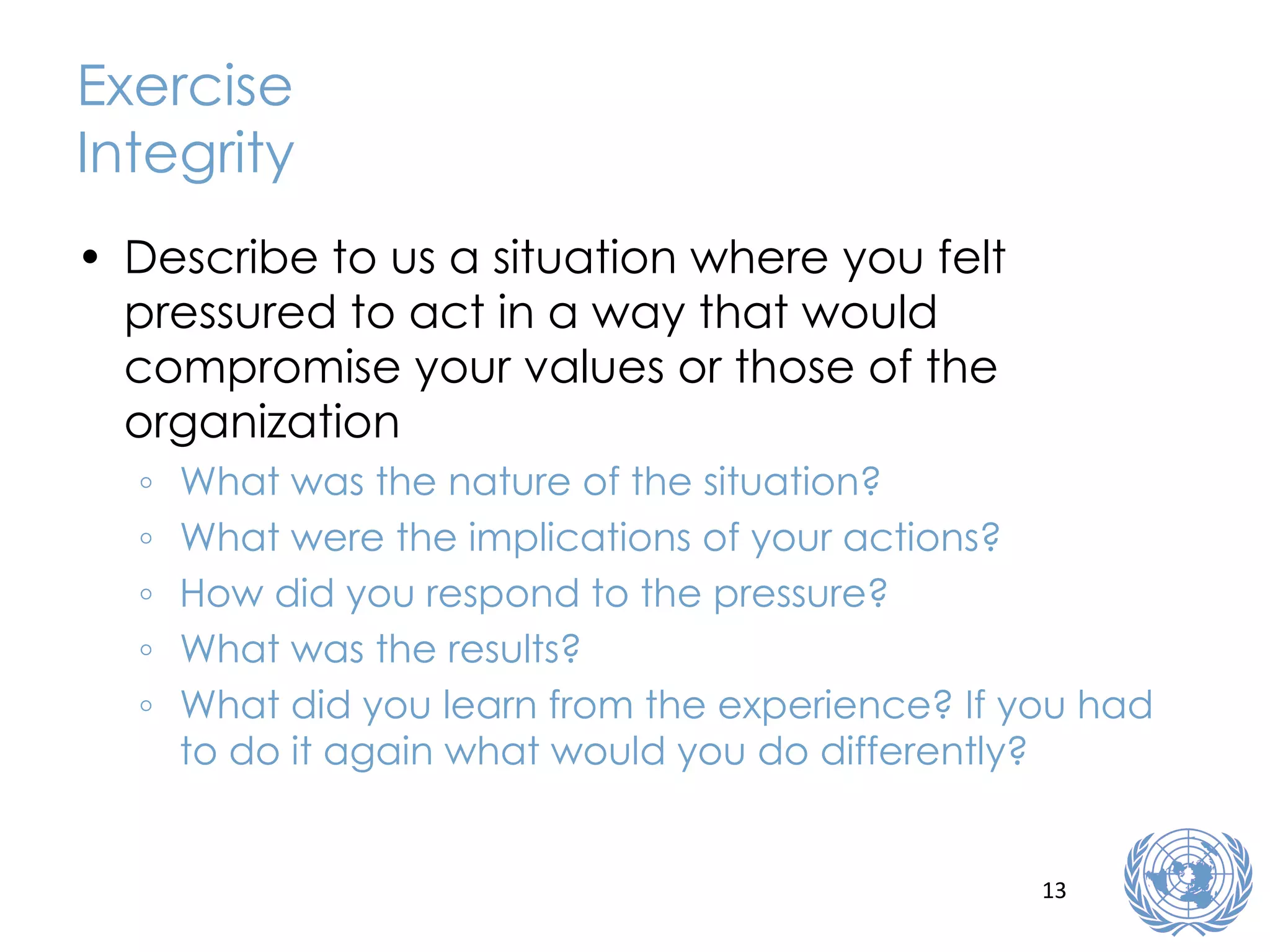 Exercise Integrity Describe to us a situation where you felt pressured to act in a way that would compromise your values or those of the organization What was the nature of the situation? What were the implications of your actions? How did you respond to the pressure? What was the results? What did you learn from the experience? If you had to do it again what would you do differently? 