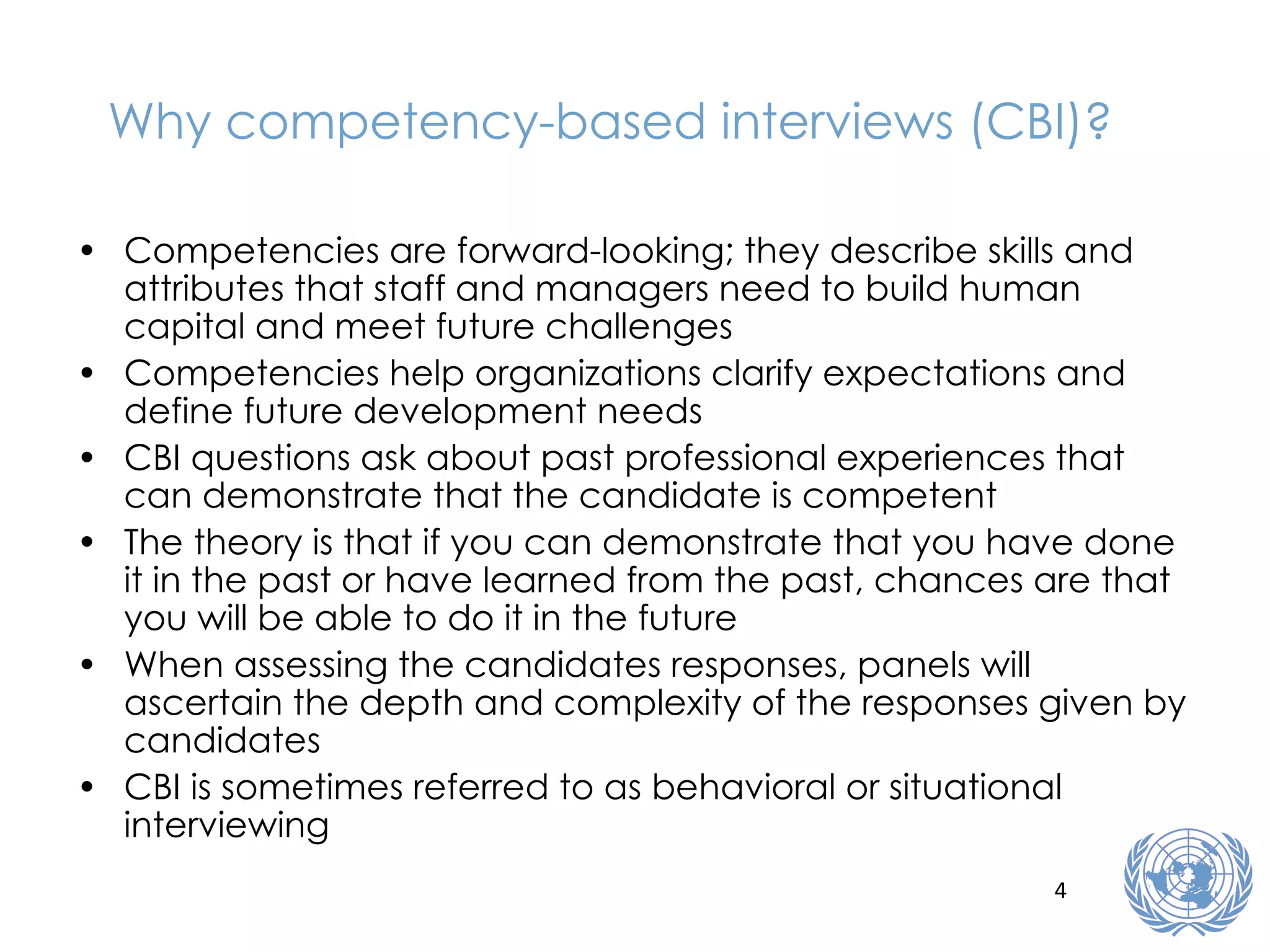 Why competency-based interviews (CBI)? Competencies are forward-looking; they describe skills and attributes that staff and managers need to build human capital and meet future challenges Competencies help organizations clarify expectations and define future development needs CBI questions ask about past professional experiences that can demonstrate that the candidate is competent The theory is that if you can demonstrate that you have done it in the past or have learned from the past, chances are that you will be able to do it in the future When assessing the candidates responses, panels will ascertain the depth and complexity of the responses given by candidates CBI is sometimes referred to as behavioral or situational interviewing 