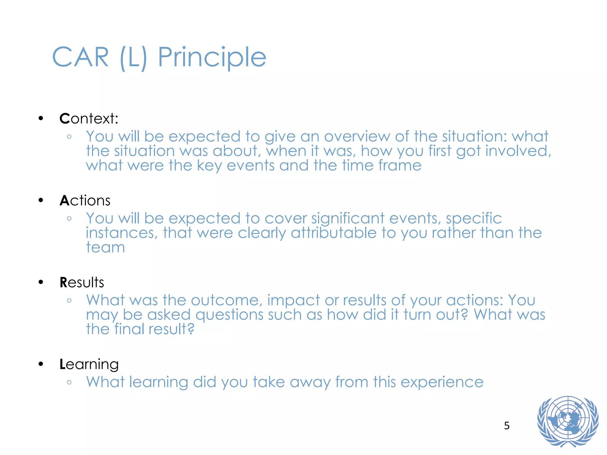CAR (L) Principle C ontext: You will be expected to give an overview of the situation: what the situation was about, when it was, how you first got involved, what were the key events and the time frame A ctions You will be expected to cover significant events, specific instances, that were clearly attributable to you rather than the team R esults What was the outcome, impact or results of your actions: You may be asked questions such as how did it turn out? What was the final result? L earning What learning did you take away from this experience 