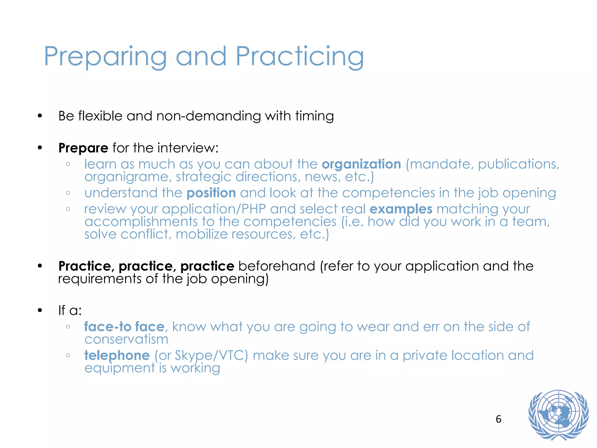 Preparing and Practicing Be flexible and non-demanding with timing Prepare  for the interview: learn as much as you can about the  organization  (mandate, publications, organigrame, strategic directions, news, etc.) understand the  position  and look at the competencies in the job opening review your application/PHP and select real  examples  matching your accomplishments to the competencies (i.e. how did you work in a team, solve conflict, mobilize resources, etc.) Practice, practice, practice  beforehand (refer to your application and the requirements of the job opening) If a: face-to face , know what you are going to wear and err on the side of conservatism telephone  (or Skype/VTC) make sure you are in a private location and equipment is working 