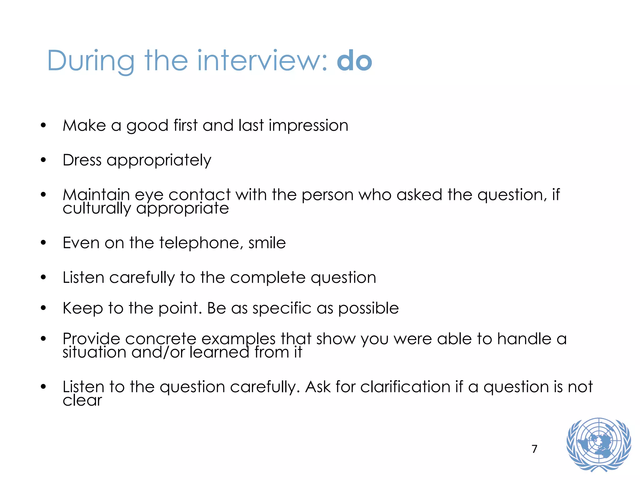 During the interview:  do Make a good first and last impression Dress appropriately Maintain eye contact with the person who asked the question, if culturally appropriate Even on the telephone, smile Listen carefully to the complete question Keep to the point. Be as specific as possible Provide concrete examples that show you were able to handle a situation and/or learned from it Listen to the question carefully. Ask for clarification if a question is not clear 