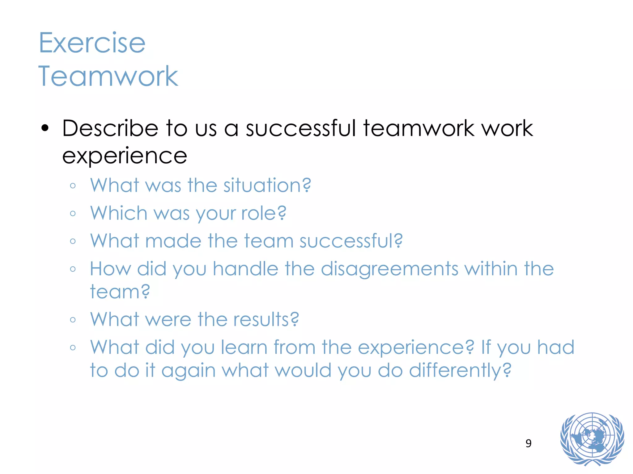 Exercise Teamwork Describe to us a successful teamwork work experience What was the situation? Which was your role? What made the team successful? How did you handle the disagreements within the team? What were the results? What did you learn from the experience? If you had to do it again what would you do differently? 