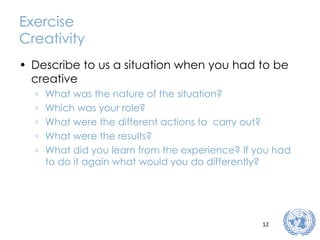 Exercise Creativity Describe to us a situation when you had to be creative What was the nature of the situation? Which was your role? What were the different actions to  carry out? What were the results? What did you learn from the experience? If you had to do it again what would you do differently? 