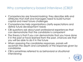 Why competency-based interviews (CBI)? Competencies are forward-looking; they describe skills and attributes that staff and managers need to build human capital and meet future challenges Competencies help organizations clarify expectations and define future development needs CBI questions ask about past professional experiences that can demonstrate that the candidate is competent The theory is that if you can demonstrate that you have done it in the past or have learned from the past, chances are that you will be able to do it in the future When assessing the candidates responses, panels will ascertain the depth and complexity of the responses given by candidates CBI is sometimes referred to as behavioral or situational interviewing 