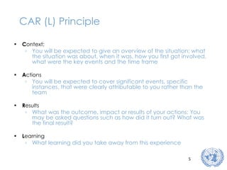 CAR (L) Principle C ontext: You will be expected to give an overview of the situation: what the situation was about, when it was, how you first got involved, what were the key events and the time frame A ctions You will be expected to cover significant events, specific instances, that were clearly attributable to you rather than the team R esults What was the outcome, impact or results of your actions: You may be asked questions such as how did it turn out? What was the final result? L earning What learning did you take away from this experience 