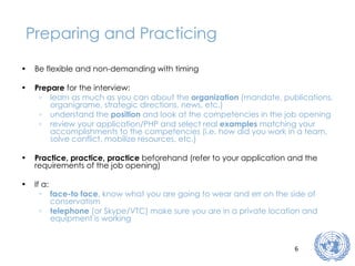 Preparing and Practicing Be flexible and non-demanding with timing Prepare  for the interview: learn as much as you can about the  organization  (mandate, publications, organigrame, strategic directions, news, etc.) understand the  position  and look at the competencies in the job opening review your application/PHP and select real  examples  matching your accomplishments to the competencies (i.e. how did you work in a team, solve conflict, mobilize resources, etc.) Practice, practice, practice  beforehand (refer to your application and the requirements of the job opening) If a: face-to face , know what you are going to wear and err on the side of conservatism telephone  (or Skype/VTC) make sure you are in a private location and equipment is working 