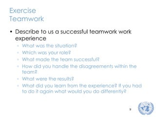 Exercise Teamwork Describe to us a successful teamwork work experience What was the situation? Which was your role? What made the team successful? How did you handle the disagreements within the team? What were the results? What did you learn from the experience? If you had to do it again what would you do differently? 