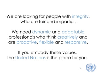 We are looking for people with  integrity , who are fair and impartial. We need  dynamic  and  adaptable  professionals who think  creatively  and are  proactive ,  flexible  and  responsive . If you embody these values,  the  United Nations  is the place for you.   