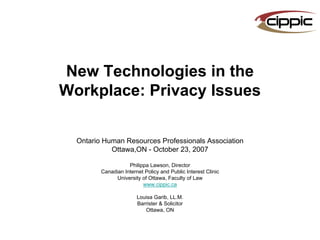 New Technologies in the
Workplace: Privacy Issues

  Ontario Human Resources Professionals Association
            Ottawa,ON - October 23, 2007

                    Philippa Lawson, Director
         Canadian Internet Policy and Public Interest Clinic
               University of Ottawa, Faculty of Law
                          www.cippic.ca

                        Louisa Garib, LL.M.
                        Barrister & Solicitor
                           Ottawa, ON
 