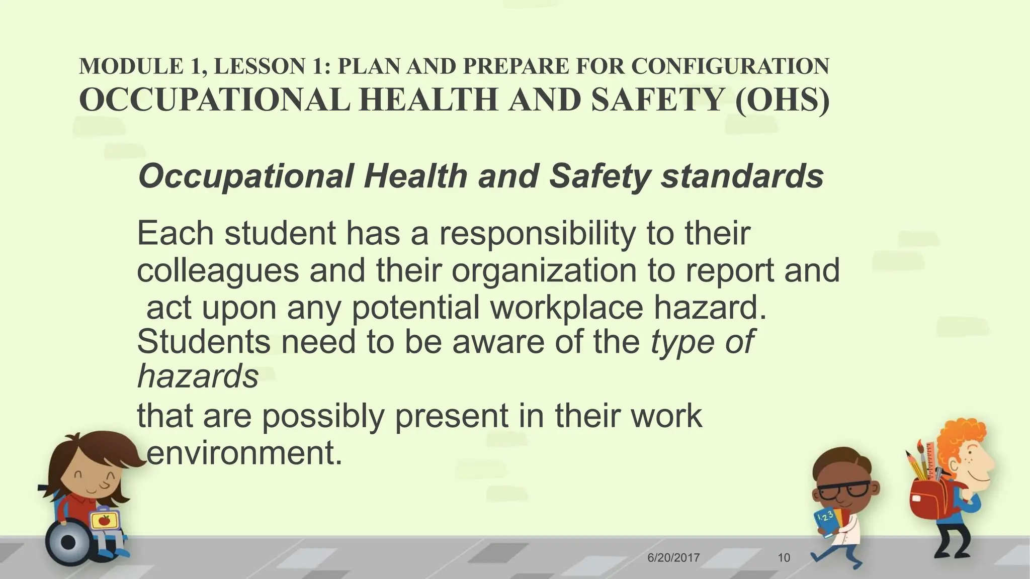 MODULE 1, LESSON 1: PLAN AND PREPARE FOR CONFIGURATION
6/20/2017 10
OCCUPATIONAL HEALTH AND SAFETY (OHS)
Occupational Health and Safety standards
Each student has a responsibility to their
colleagues and their organization to report and
act upon any potential workplace hazard.
Students need to be aware of the type of
hazards
that are possibly present in their work
environment.
 
