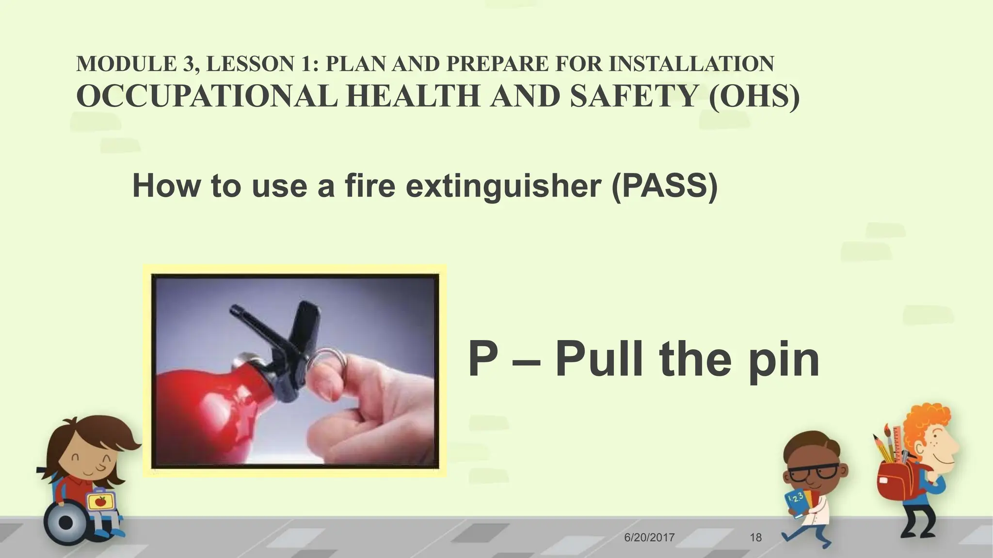 MODULE 3, LESSON 1: PLAN AND PREPARE FOR INSTALLATION
OCCUPATIONAL HEALTH AND SAFETY (OHS)
How to use a fire extinguisher (PASS)
P – Pull the pin
6/20/2017 18
 