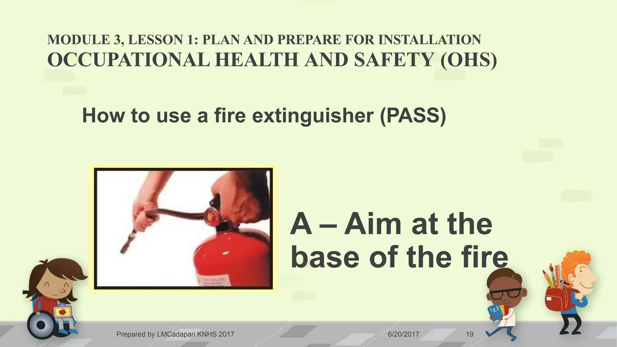 MODULE 3, LESSON 1: PLAN AND PREPARE FOR INSTALLATION
OCCUPATIONAL HEALTH AND SAFETY (OHS)
How to use a fire extinguisher (PASS)
A – Aim at the
base of the fire
Prepared by LMCadapan KNHS 2017 6/20/2017 19
 